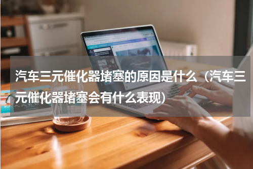 汽车三元催化器堵塞的原因是什么（汽车三元催化器堵塞会有什么表现）