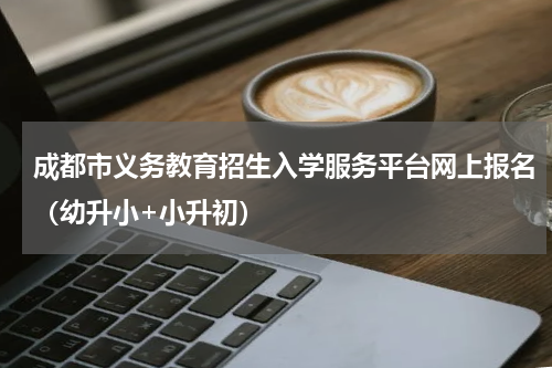 成都市义务教育招生入学服务平台网上报名（幼升小+小升初）