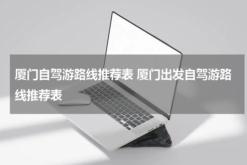 厦门自驾游路线推荐表 厦门出发自驾游路线推荐表