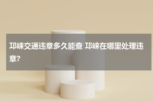 邛崃交通违章多久能查 邛崃在哪里处理违章?