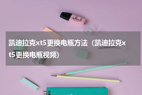 凯迪拉克xt5更换电瓶方法（凯迪拉克xt5更换电瓶视频）