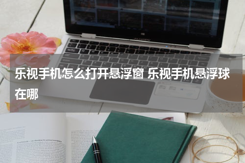 乐视手机怎么打开悬浮窗 乐视手机悬浮球在哪