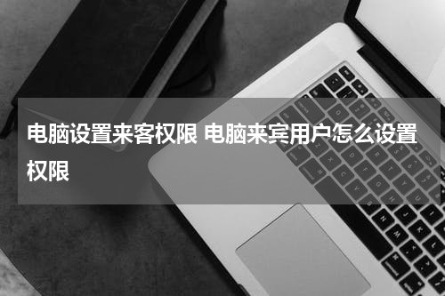 电脑设置来客权限 电脑来宾用户怎么设置权限