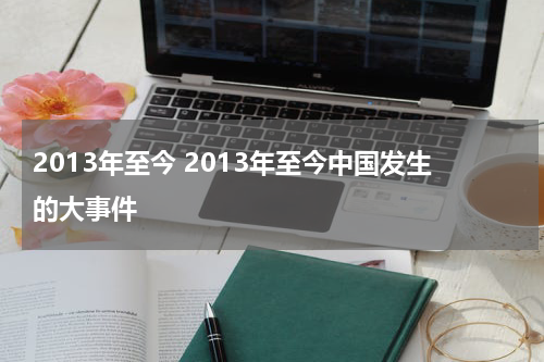 2013年至今 2013年至今中国发生的大事件