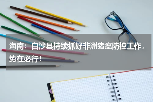 海南：白沙县持续抓好非洲猪瘟防控工作，势在必行！