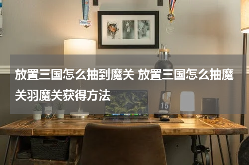 放置三国怎么抽到魔关 放置三国怎么抽魔关羽魔关获得方法