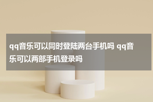 qq音乐可以同时登陆两台手机吗 qq音乐可以两部手机登录吗