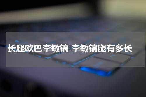 长腿欧巴李敏镐 李敏镐腿有多长