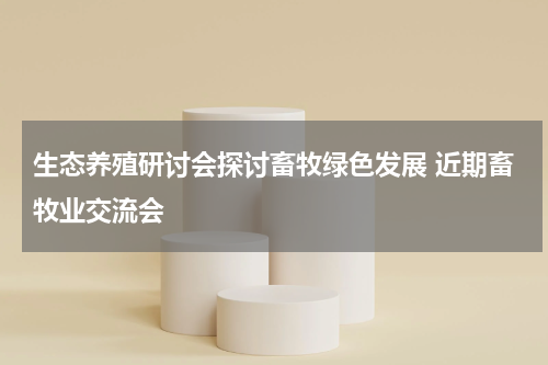 生态养殖研讨会探讨畜牧绿色发展 近期畜牧业交流会