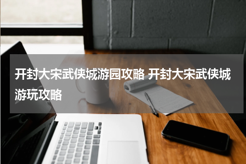 开封大宋武侠城游园攻略 开封大宋武侠城游玩攻略