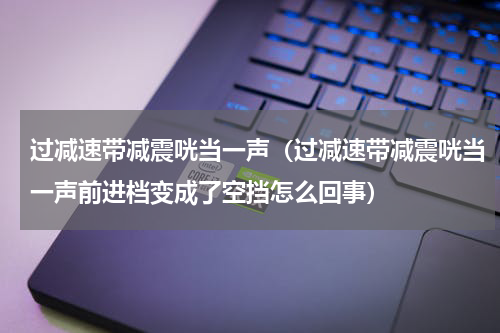 过减速带减震咣当一声（过减速带减震咣当一声前进档变成了空挡怎么回事）