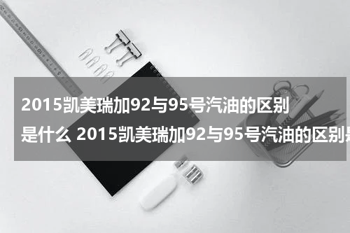2015凯美瑞加92与95号汽油的区别是什么 2015凯美瑞加92与95号汽油的区别是什么呢