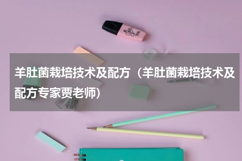 羊肚菌栽培技术及配方（羊肚菌栽培技术及配方专家贾老师）
