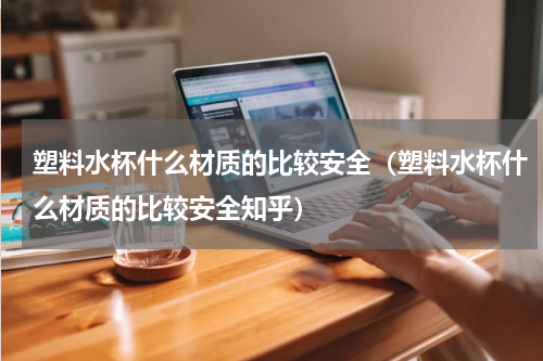 塑料水杯什么材质的比较安全（塑料水杯什么材质的比较安全知乎）