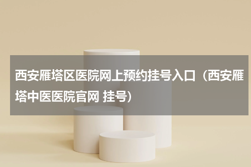 西安雁塔区医院网上预约挂号入口（西安雁塔中医医院官网 挂号）