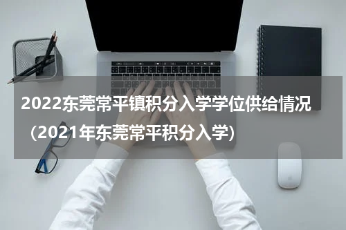 2022东莞常平镇积分入学学位供给情况（2021年东莞常平积分入学）