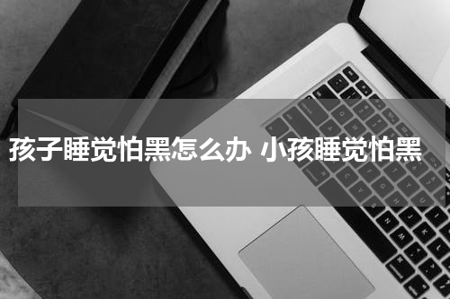 孩子睡觉怕黑怎么办 小孩睡觉怕黑