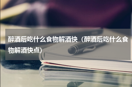 醉酒后吃什么食物解酒快（醉酒后吃什么食物解酒快点）