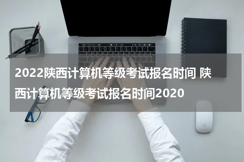 2022陕西计算机等级考试报名时间 陕西计算机等级考试报名时间2020