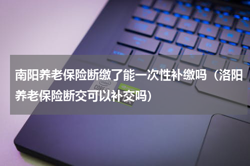 南阳养老保险断缴了能一次性补缴吗（洛阳养老保险断交可以补交吗）