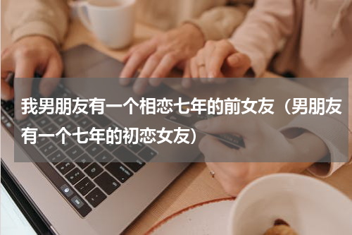 我男朋友有一个相恋七年的前女友（男朋友有一个七年的初恋女友）