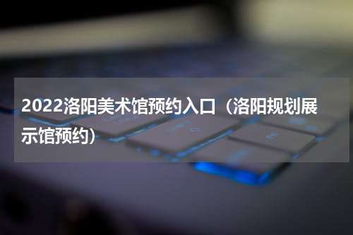 2022洛阳美术馆预约入口（洛阳规划展示馆预约）