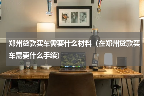 郑州贷款买车需要什么材料（在郑州贷款买车需要什么手续）
