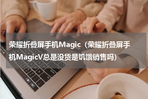 荣耀折叠屏手机Magic（荣耀折叠屏手机MagicV总是没货是饥饿销售吗）