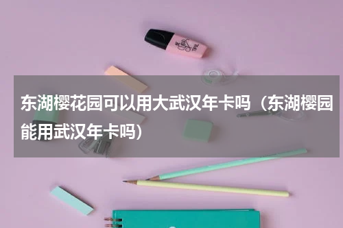 东湖樱花园可以用大武汉年卡吗（东湖樱园能用武汉年卡吗）