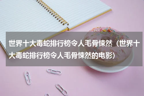 世界十大毒蛇排行榜令人毛骨悚然（世界十大毒蛇排行榜令人毛骨悚然的电影）
