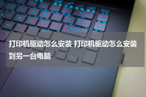 打印机驱动怎么安装 打印机驱动怎么安装到另一台电脑