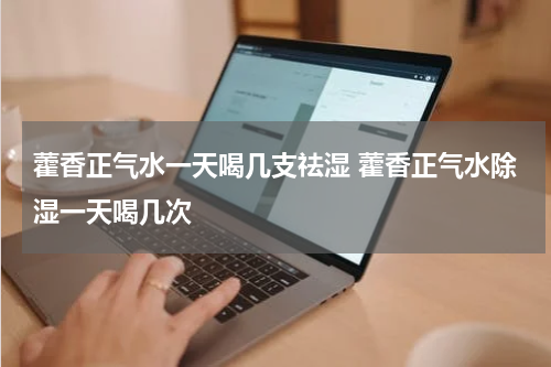 藿香正气水一天喝几支祛湿 藿香正气水除湿一天喝几次