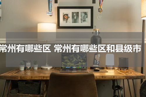 常州有哪些区 常州有哪些区和县级市