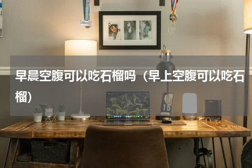 早晨空腹可以吃石榴吗（早上空腹可以吃石榴）