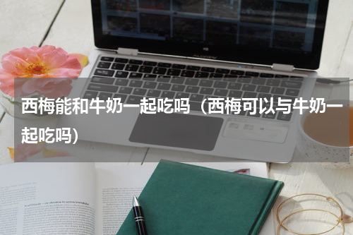 西梅能和牛奶一起吃吗（西梅可以与牛奶一起吃吗）