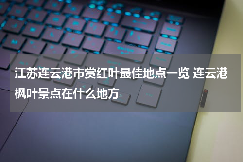 江苏连云港市赏红叶最佳地点一览 连云港枫叶景点在什么地方
