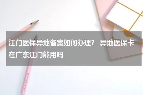 江门医保异地备案如何办理？ 异地医保卡在广东江门能用吗