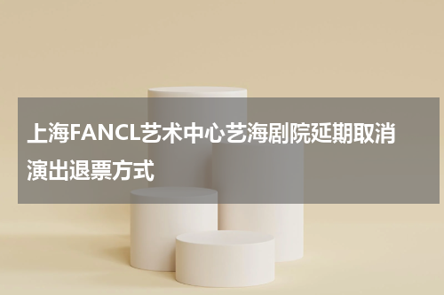 上海FANCL艺术中心艺海剧院延期取消演出退票方式