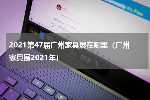 2021第47届广州家具展在哪里（广州家具展2021年）