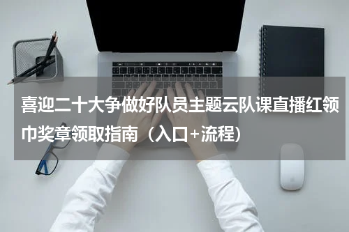 喜迎二十大争做好队员主题云队课直播红领巾奖章领取指南（入口+流程）