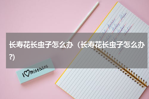 长寿花长虫子怎么办（长寿花长虫子怎么办?）