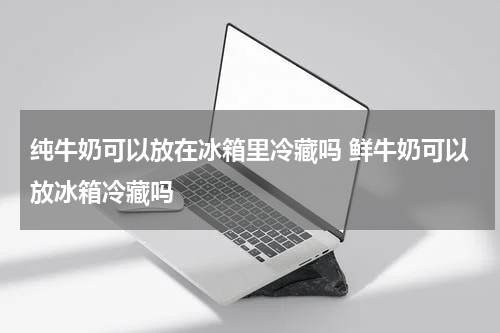 纯牛奶可以放在冰箱里冷藏吗 鲜牛奶可以放冰箱冷藏吗