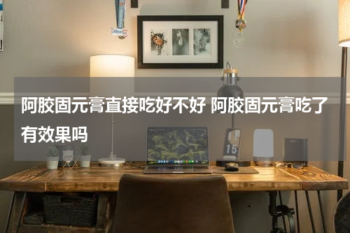 阿胶固元膏直接吃好不好 阿胶固元膏吃了有效果吗