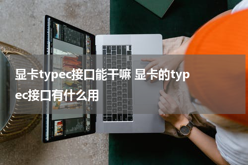 显卡typec接口能干嘛 显卡的typec接口有什么用