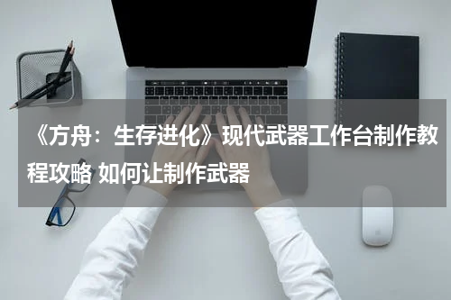 《方舟：生存进化》现代武器工作台制作教程攻略 如何让制作武器