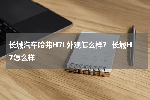 长城汽车哈弗H7L外观怎么样？ 长城H7怎么样