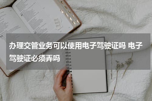 办理交管业务可以使用电子驾驶证吗 电子驾驶证必须弄吗