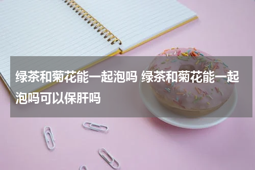 绿茶和菊花能一起泡吗 绿茶和菊花能一起泡吗可以保肝吗