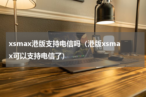 xsmax港版支持电信吗（港版xsmax可以支持电信了）