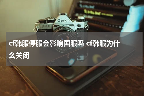cf韩服停服会影响国服吗 cf韩服为什么关闭